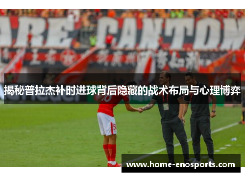 揭秘普拉杰补时进球背后隐藏的战术布局与心理博弈