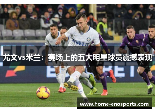 尤文vs米兰：赛场上的五大明星球员震撼表现