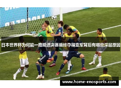 日本世界杯为何能一路挺进决赛最终夺得亚军背后有哪些深层原因