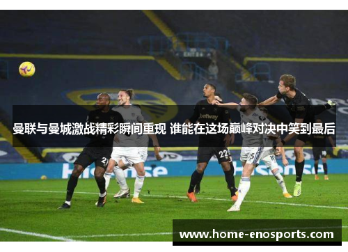 曼联与曼城激战精彩瞬间重现 谁能在这场巅峰对决中笑到最后