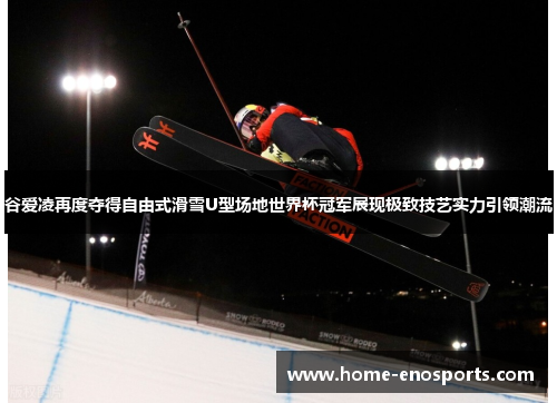 谷爱凌再度夺得自由式滑雪U型场地世界杯冠军展现极致技艺实力引领潮流