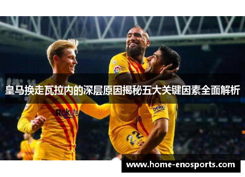 皇马换走瓦拉内的深层原因揭秘五大关键因素全面解析